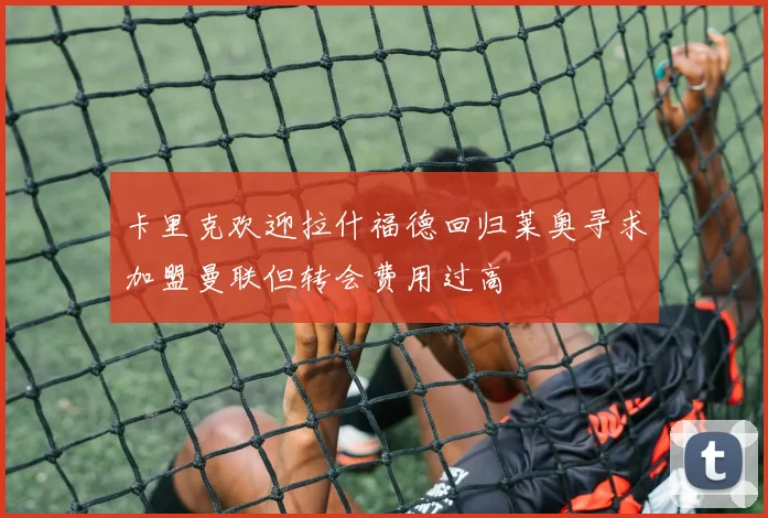 卡里克欢迎拉什福德回归莱奥寻求加盟曼联但转会费用过高