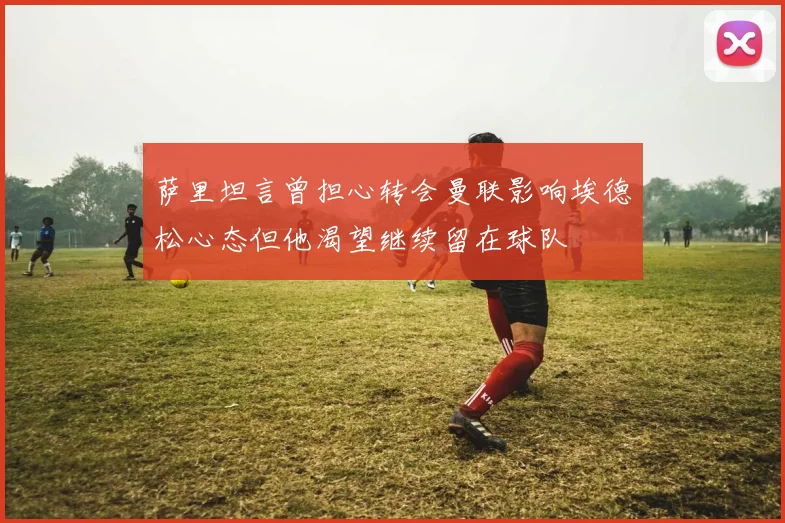 萨里坦言曾担心转会曼联影响埃德松心态但他渴望继续留在球队