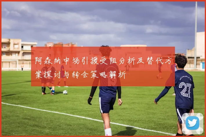阿森纳中场引援受阻分析及替代方案探讨与转会策略解析