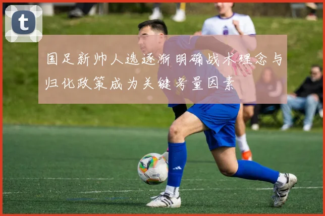 国足新帅人选逐渐明确战术理念与归化政策成为关键考量因素