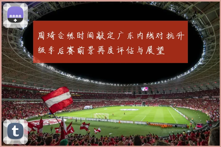 周琦合练时间敲定广东内线对抗升级季后赛前景再度评估与展望