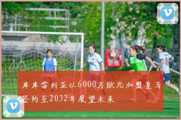 库库雷利亚以6000万欧元加盟皇马签约至2032年展望未来